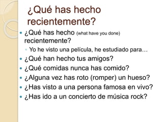 ¿Qué has hecho
recientemente?
 ¿Qué has hecho (what have you done)
recientemente?
◦ Yo he visto una película, he estudiado para…
 ¿Qué han hecho tus amigos?
 ¿Qué comidas nunca has comido?
 ¿Alguna vez has roto (romper) un hueso?
 ¿Has visto a una persona famosa en vivo?
 ¿Has ido a un concierto de música rock?
 