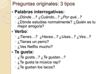 Preguntas originales: 3 tipos
 Palabras interrogativas:
◦ ¿Dónde…? ¿Cuándo...? ¿Por qué...?
◦ ¿Dónde estudias normalmente? ¿Quién es tu
mejor amigo/a?
 Verbo:
◦ ¿Tienes…? ¿Haces...? ¿Usas...? ¿Ves...?
◦ ¿Tienes un perro?
◦ ¿Ves Netflix mucho?
 Te gusta:
◦ ¿Te gusta...? ¿Te gustan...?
◦ ¿Te gusta la música rap?
◦ ¿Te gustan los tacos?
 