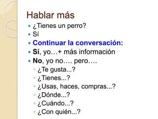 Hablar más
 ¿Tienes un perro?
 Sí
 Continuar la conversación:
 Sí, yo…+ más información
 No, yo no…. pero….
◦ ¿Te gusta...?
◦ ¿Tienes...?
◦ ¿Usas, haces, compras...?
◦ ¿Dónde...?
◦ ¿Cuándo...?
◦ ¿Con quién...?
 