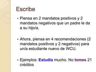 Escribe
 Piensa en 2 mandatos positivos y 2
mandatos negativos que un padre le da
a su hijo/a.
 Ahora, piensa en 4 recomendaciones (2
mandatos positivos y 2 negativos) para
un/a estudiante nuevo de WCU.
 Ejemplos: Estudia mucho. No tomes 21
créditos
 