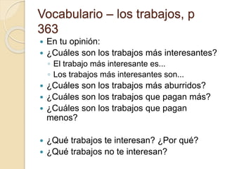 Vocabulario – los trabajos, p
363
 En tu opinión:
 ¿Cuáles son los trabajos más interesantes?
◦ El trabajo más interesante es...
◦ Los trabajos más interesantes son...
 ¿Cuáles son los trabajos más aburridos?
 ¿Cuáles son los trabajos que pagan más?
 ¿Cuáles son los trabajos que pagan
menos?
 ¿Qué trabajos te interesan? ¿Por qué?
 ¿Qué trabajos no te interesan?
 