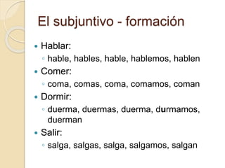 El subjuntivo - formación
 Hablar:
◦ hable, hables, hable, hablemos, hablen
 Comer:
◦ coma, comas, coma, comamos, coman
 Dormir:
◦ duerma, duermas, duerma, durmamos,
duerman
 Salir:
◦ salga, salgas, salga, salgamos, salgan
 
