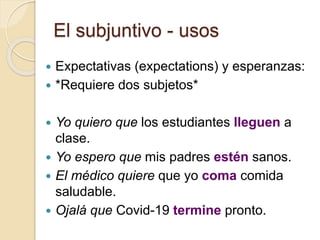El subjuntivo - usos
 Expectativas (expectations) y esperanzas:
 *Requiere dos subjetos*
 Yo quiero que los estudiantes lleguen a
clase.
 Yo espero que mis padres estén sanos.
 El médico quiere que yo coma comida
saludable.
 Ojalá que Covid-19 termine pronto.
 