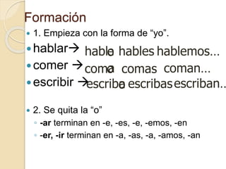 Formación
 1. Empieza con la forma de “yo”.
hablar
comer 
escribir 
 2. Se quita la “o”
◦ -ar terminan en -e, -es, -e, -emos, -en
◦ -er, -ir terminan en -a, -as, -a, -amos, -an
hablo
o
com
o
escrib
e
a
a
coman…
hablemos…
comas
hables
escriban…
escribas
 