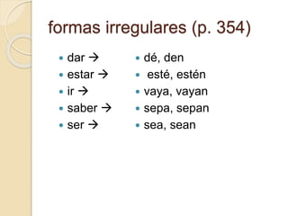 formas irregulares (p. 354)
 dar 
 estar 
 ir 
 saber 
 ser 
 dé, den
 esté, estén
 vaya, vayan
 sepa, sepan
 sea, sean
 