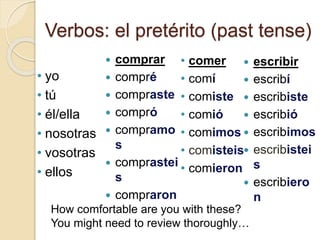 Verbos: el pretérito (past tense)
 comprar
 compré
 compraste
 compró
 compramo
s
 comprastei
s
 compraron
 escribir
 escribí
 escribiste
 escribió
 escribimos
 escribistei
s
 escribiero
n
• comer
• comí
• comiste
• comió
• comimos
• comisteis
• comieron
How comfortable are you with these?
You might need to review thoroughly…
• yo
• tú
• él/ella
• nosotras
• vosotras
• ellos
 