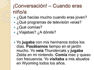 ¡Conversación! – Cuando eras
niño/a
 ¿Qué hacías mucho cuando eras joven?
 ¿Qué programas de televisión veías?
 ¿Qué comías?
 ¿Viajabas? ¿A dónde?
 Yo jugaba con mis hermanos todos los
días. Pasábamos tiempo en el jardín
mucho. Yo veía Thundercats y jugaba
Zelda en mi nintendo. Comía mac y queso
con frecuencia. Yo visitaba a mis abuelos
en Wyoming todos los años.
 