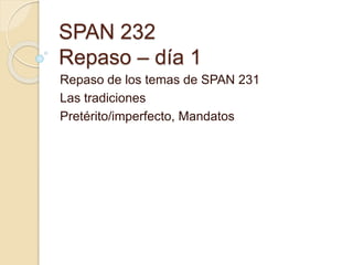 SPAN 232
Repaso – día 1
Repaso de los temas de SPAN 231
Las tradiciones
Pretérito/imperfecto, Mandatos
 