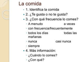 La comida
• 1. Identifica la comida
 2. ¿Te gusta o no te gusta?
 3. ¿Con qué frecuencia lo comes?
◦ A menudo a veces
◦ con frecuencia/frecuentemente
◦ todos los días todas las
mañanas
◦ nunca casi nunca
◦ siempre
 4. Más información:
◦ ¿Cuándo lo comes?
◦ ¿Con qué?
 