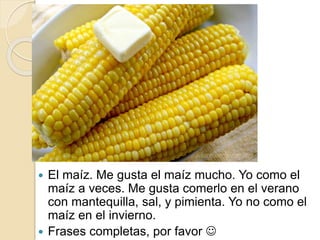  El maíz. Me gusta el maíz mucho. Yo como el
maíz a veces. Me gusta comerlo en el verano
con mantequilla, sal, y pimienta. Yo no como el
maíz en el invierno.
 Frases completas, por favor 
 