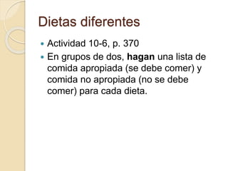 Dietas diferentes
 Actividad 10-6, p. 370
 En grupos de dos, hagan una lista de
comida apropiada (se debe comer) y
comida no apropiada (no se debe
comer) para cada dieta.
 