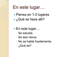 En este lugar…
 Piensa en 1-2 lugares
 ¿Qué se hace allí?
 En este lugar…
◦ Se estudia.
◦ Se leen libros.
◦ No se habla fuertemente.
◦ ¿Qué es?
 