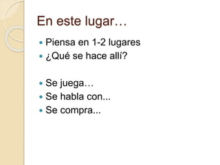 En este lugar…
 Piensa en 1-2 lugares
 ¿Qué se hace allí?
 Se juega…
 Se habla con...
 Se compra...
 