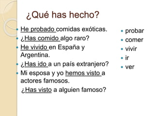 ¿Qué has hecho?
 He probado comidas exóticas.
 ¿Has comido algo raro?
 He vivido en España y
Argentina.
 ¿Has ido a un país extranjero?
 Mi esposa y yo hemos visto a
actores famosos.
¿Has visto a alguien famoso?
 probar
 comer
 vivir
 ir
 ver
 