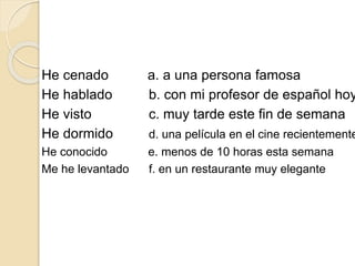 He cenado a. a una persona famosa
He hablado b. con mi profesor de español hoy
He visto c. muy tarde este fin de semana
He dormido d. una película en el cine recientemente
He conocido e. menos de 10 horas esta semana
Me he levantado f. en un restaurante muy elegante
 