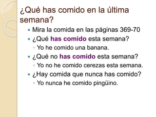 ¿Qué has comido en la última
semana?
 Mira la comida en las páginas 369-70
 ¿Qué has comido esta semana?
◦ Yo he comido una banana.
 ¿Qué no has comido esta semana?
◦ Yo no he comido cerezas esta semana.
 ¿Hay comida que nunca has comido?
◦ Yo nunca he comido pingüino.
 