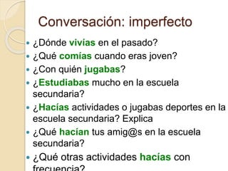 Conversación: imperfecto
 ¿Dónde vivías en el pasado?
 ¿Qué comías cuando eras joven?
 ¿Con quién jugabas?
 ¿Estudiabas mucho en la escuela
secundaria?
 ¿Hacías actividades o jugabas deportes en la
escuela secundaria? Explica
 ¿Qué hacían tus amig@s en la escuela
secundaria?
 ¿Qué otras actividades hacías con
 