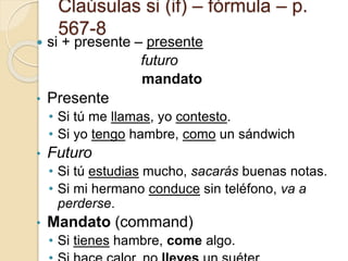 Claúsulas si (if) – fórmula – p.
567-8
 si + presente – presente
futuro
mandato
• Presente
• Si tú me llamas, yo contesto.
• Si yo tengo hambre, como un sándwich
• Futuro
• Si tú estudias mucho, sacarás buenas notas.
• Si mi hermano conduce sin teléfono, va a
perderse.
• Mandato (command)
• Si tienes hambre, come algo.
 