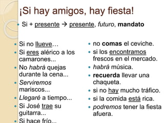 ¡Si hay amigos, hay fiesta!
 Si no llueve…
 Si eres alérico a los
camarones...
 No habrá quejas
durante la cena...
 Serviremos
mariscos...
 Llegaré a tiempo...
 Si José trae su
guitarra...
 no comas el ceviche.
 si los encontramos
frescos en el mercado.
 habrá música.
 recuerda llevar una
chaqueta.
 si no hay mucho tráfico.
 si la comida está rica.
 podremos tener la fiesta
afuera.
 Si + presente  presente, futuro, mandato
 