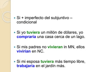  Si + imperfecto del subjuntivo –
condicional
 Si yo tuviera un millón de dólares, yo
compraría una casa cerca de un lago.
 Si mis padres no vivieran in MN, ellos
vivirían en NC.
 Si mi esposa tuviera más tiempo libre,
trabajaría en el jardín más.
 