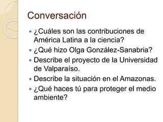 Conversación
 ¿Cuáles son las contribuciones de
América Latina a la ciencia?
 ¿Qué hizo Olga González-Sanabria?
 Describe el proyecto de la Universidad
de Valparaíso.
 Describe la situación en el Amazonas.
 ¿Qué haces tú para proteger el medio
ambiente?
 