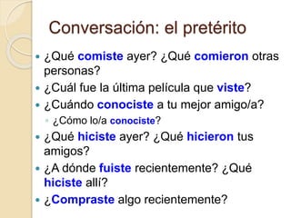 Conversación: el pretérito
 ¿Qué comiste ayer? ¿Qué comieron otras
personas?
 ¿Cuál fue la última película que viste?
 ¿Cuándo conociste a tu mejor amigo/a?
◦ ¿Cómo lo/a conociste?
 ¿Qué hiciste ayer? ¿Qué hicieron tus
amigos?
 ¿A dónde fuiste recientemente? ¿Qué
hiciste allí?
 ¿Compraste algo recientemente?
 