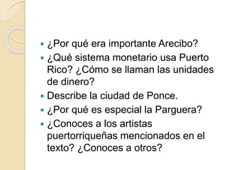  ¿Por qué era importante Arecibo?
 ¿Qué sistema monetario usa Puerto
Rico? ¿Cómo se llaman las unidades
de dinero?
 Describe la ciudad de Ponce.
 ¿Por qué es especial la Parguera?
 ¿Conoces a los artistas
puertorriqueñas mencionados en el
texto? ¿Conoces a otros?
 