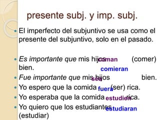 presente subj. y imp. subj.
 El imperfecto del subjuntivo se usa como el
presente del subjuntivo, solo en el pasado.
 Es importante que mis hijos (comer)
bien.
 Fue importante que mis hijos bien.
 Yo espero que la comida (ser) rica.
 Yo esperaba que la comida rica.
 Yo quiero que los estudiantes
(estudiar)
coman
sea
comieran
fuera
estudien
estudiaran
 