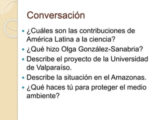 Conversación
 ¿Cuáles son las contribuciones de
América Latina a la ciencia?
 ¿Qué hizo Olga González-Sanabria?
 Describe el proyecto de la Universidad
de Valparaíso.
 Describe la situación en el Amazonas.
 ¿Qué haces tú para proteger el medio
ambiente?
 