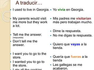 A traducir…
 I used to live in Georgia.
 My parents would visit
me more but they work
a lot.
 Tell me the answer.
(respuesta)
 Don’t tell me the
answer.
 I want you to go to the
store.
 I wanted you to go to
the store.
 Yo vivía en Georgia.
 Mis padres me visitarían
más pero trabajan mucho.
 Dime la respuesta.
 No me digas la respuesta.
 Quiero que vayas a la
tienda.
 Quería que fueras a la
tienda
 Las gallegas se me
acabaron.
 