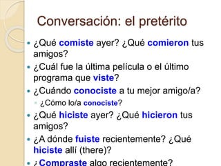 Conversación: el pretérito
 ¿Qué comiste ayer? ¿Qué comieron tus
amigos?
 ¿Cuál fue la última película o el último
programa que viste?
 ¿Cuándo conociste a tu mejor amigo/a?
◦ ¿Cómo lo/a conociste?
 ¿Qué hiciste ayer? ¿Qué hicieron tus
amigos?
 ¿A dónde fuiste recientemente? ¿Qué
hiciste allí (there)?
 