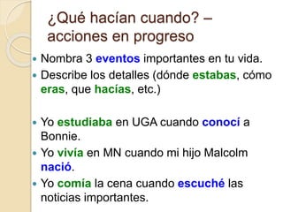 ¿Qué hacían cuando? –
acciones en progreso
 Nombra 3 eventos importantes en tu vida.
 Describe los detalles (dónde estabas, cómo
eras, que hacías, etc.)
 Yo estudiaba en UGA cuando conocí a
Bonnie.
 Yo vivía en MN cuando mi hijo Malcolm
nació.
 Yo comía la cena cuando escuché las
noticias importantes.
 