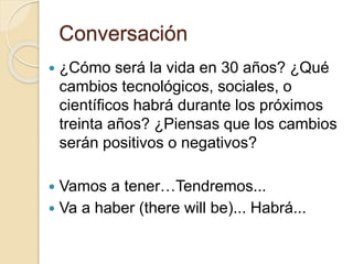 Conversación
 ¿Cómo será la vida en 30 años? ¿Qué
cambios tecnológicos, sociales, o
científicos habrá durante los próximos
treinta años? ¿Piensas que los cambios
serán positivos o negativos?
 Vamos a tener…Tendremos...
 Va a haber (there will be)... Habrá...
 