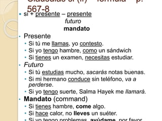 Claúsulas si (if) – fórmula – p.
567-8
 si + presente – presente
futuro
mandato
• Presente
• Si tú me llamas, yo contesto.
• Si yo tengo hambre, como un sándwich
• Si tienes un examen, necesitas estudiar.
• Futuro
• Si tú estudias mucho, sacarás notas buenas.
• Si mi hermano conduce sin teléfono, va a
perderse.
• Si yo tengo suerte, Salma Hayek me llamará.
• Mandato (command)
• Si tienes hambre, come algo.
• Si hace calor, no lleves un suéter.
 