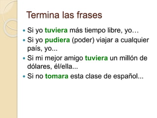 Termina las frases
 Si yo tuviera más tiempo libre, yo…
 Si yo pudiera (poder) viajar a cualquier
país, yo...
 Si mi mejor amigo tuviera un millón de
dólares, él/ella...
 Si no tomara esta clase de español...
 