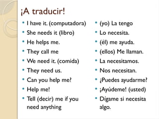 ¡A traducir!
 I have it. (computadora)
 She needs it (libro)
 He helps me.
 They call me
 We need it. (comida)
 They need us.
 Can you help me?
 Help me!
 Tell (decir) me if you
need anything
 (yo) La tengo
 Lo necesita.
 (él) me ayuda.
 (ellos) Me llaman.
 La necesitamos.
 Nos necesitan.
 ¿Puedes ayudarme?
 ¡Ayúdeme! (usted)
 Dígame si necesita
algo.
 