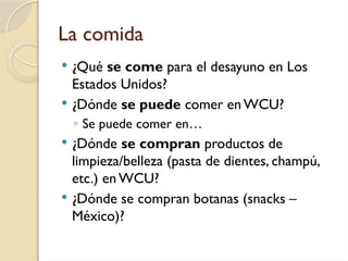 La comida
 ¿Qué se come para el desayuno en Los
Estados Unidos?
 ¿Dónde se puede comer enWCU?
◦ Se puede comer en…
 ¿Dónde se compran productos de
limpieza/belleza (pasta de dientes, champú,
etc.) en WCU?
 ¿Dónde se compran botanas (snacks –
México)?
 
