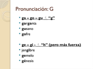 Pronunciación: G
 ga – go – gu  “g”
 garganta
 gusano
 gofre
 ge – gi -  “h” (pero más fuerza)
 jengibre
 gemelo
 génesis
 