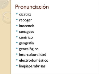 Pronunciación
 cicatriz
 recoger
 inocencia
 cenagoso
 céntrico
 geografía
 genealógico
 interculturalidad
 electrodoméstico
 limpiaparabrisas
 
