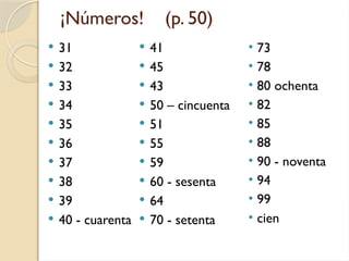 ¡Números! (p. 50)
 31
 32
 33
 34
 35
 36
 37
 38
 39
 40 - cuarenta
 41
 45
 43
 50 – cincuenta
 51
 55
 59
 60 - sesenta
 64
 70 - setenta
• 73
• 78
• 80 ochenta
• 82
• 85
• 88
• 90 - noventa
• 94
• 99
• cien
 