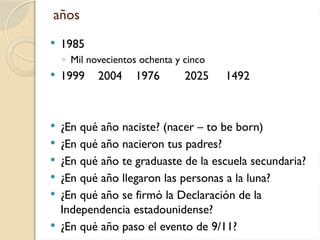 años
 1985
◦ Mil novecientos ochenta y cinco
 1999 2004 1976 2025 1492
 ¿En qué año naciste? (nacer – to be born)
 ¿En qué año nacieron tus padres?
 ¿En qué año te graduaste de la escuela secundaria?
 ¿En qué año llegaron las personas a la luna?
 ¿En qué año se firmó la Declaración de la
Independencia estadounidense?
 ¿En qué año paso el evento de 9/11?
 