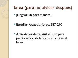 Tarea (para no olvidar después)
 ¡LingroHub para mañana!
 Estudiar vocabulario, pp. 287-290
 Actividades de capítulo 8 son para
practicar vocabulario para la clase el
lunes.
 