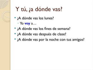 Y tú, ¿a dónde vas?
 ¿A dónde vas los lunes?
◦ Yo voy a…
 ¿A dónde vas los fines de semana?
 ¿A dónde vas después de clase?
 ¿A dónde vas por la noche con tus amigos?
 