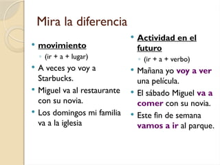 Mira la diferencia
 movimiento
◦ (ir + a + lugar)
 A veces yo voy a
Starbucks.
 Miguel va al restaurante
con su novia.
 Los domingos mi familia
va a la iglesia
 Actividad en el
futuro
◦ (ir + a + verbo)
 Mañana yo voy a ver
una película.
 El sábado Miguel va a
comer con su novia.
 Este fin de semana
vamos a ir al parque.
 