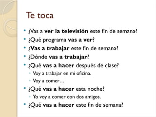 Te toca
 ¿Vas a ver la televisión este fin de semana?
 ¿Qué programa vas a ver?
 ¿Vas a trabajar este fin de semana?
 ¿Dónde vas a trabajar?
 ¿Qué vas a hacer después de clase?
◦ Voy a trabajar en mi oficina.
◦ Voy a comer…
 ¿Qué vas a hacer esta noche?
◦ Yo voy a comer con dos amigos.
 ¿Qué vas a hacer este fin de semana?
 