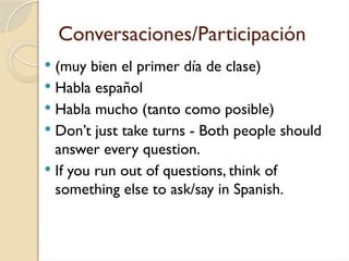 Conversaciones/Participación
 (muy bien el primer día de clase)
 Habla español
 Habla mucho (tanto como posible)
 Don’t just take turns - Both people should
answer every question.
 If you run out of questions, think of
something else to ask/say in Spanish.
 