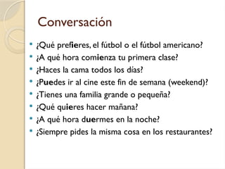 Conversación
 ¿Qué prefieres, el fútbol o el fútbol americano?
 ¿A qué hora comienza tu primera clase?
 ¿Haces la cama todos los días?
 ¿Puedes ir al cine este fin de semana (weekend)?
 ¿Tienes una familia grande o pequeña?
 ¿Qué quieres hacer mañana?
 ¿A qué hora duermes en la noche?
 ¿Siempre pides la misma cosa en los restaurantes?
 