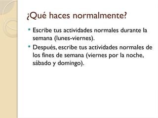 ¿Qué haces normalmente?
 Escribe tus actividades normales durante la
semana (lunes-viernes).
 Después, escribe tus actividades normales de
los fines de semana (viernes por la noche,
sábado y domingo).
 