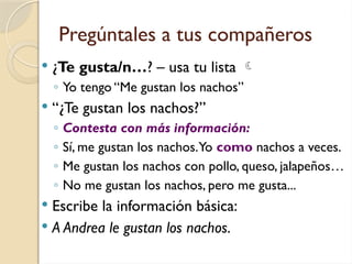 Pregúntales a tus compañeros
 ¿Te gusta/n…? – usa tu lista 
◦ Yo tengo “Me gustan los nachos”
 “¿Te gustan los nachos?”
◦ Contesta con más información:
◦ Sí, me gustan los nachos.Yo como nachos a veces.
◦ Me gustan los nachos con pollo, queso, jalapeños…
◦ No me gustan los nachos, pero me gusta...
 Escribe la información básica:
 A Andrea le gustan los nachos.
 