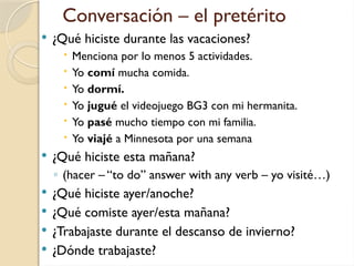 Conversación – el pretérito
 ¿Qué hiciste durante las vacaciones?
 Menciona por lo menos 5 actividades.
 Yo comí mucha comida.
 Yo dormí.
 Yo jugué el videojuego BG3 con mi hermanita.
 Yo pasé mucho tiempo con mi familia.
 Yo viajé a Minnesota por una semana
 ¿Qué hiciste esta mañana?
◦ (hacer – “to do” answer with any verb – yo visité…)
 ¿Qué hiciste ayer/anoche?
 ¿Qué comiste ayer/esta mañana?
 ¿Trabajaste durante el descanso de invierno?
 ¿Dónde trabajaste?
 